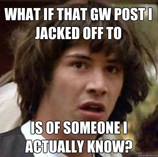 What if that gw post i jacked off to is of someone i actually know?  conspiracy keanu