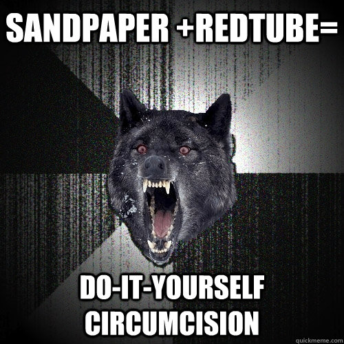 sandpaper +redtube= do-it-yourself circumcision  Insanity Wolf