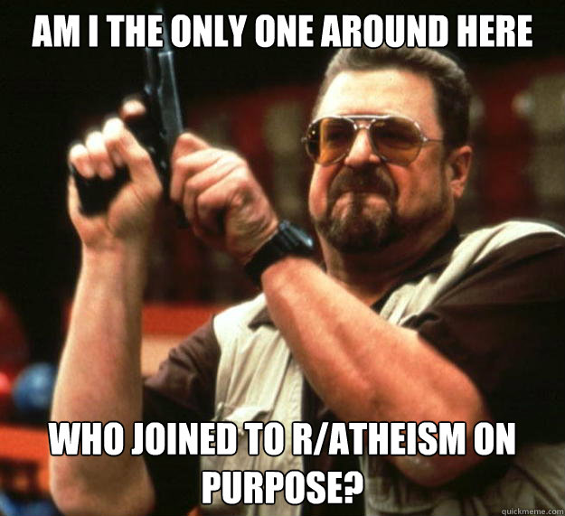 am I the only one around here who joined to r/atheism on purpose?  Angry Walter