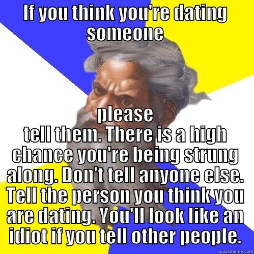 IF YOU THINK YOU'RE DATING SOMEONE PLEASE TELL THEM. THERE IS A HIGH CHANCE YOU'RE BEING STRUNG ALONG. DON'T TELL ANYONE ELSE. TELL THE PERSON YOU THINK YOU ARE DATING. YOU'LL LOOK LIKE AN IDIOT IF YOU TELL OTHER PEOPLE. Advice God