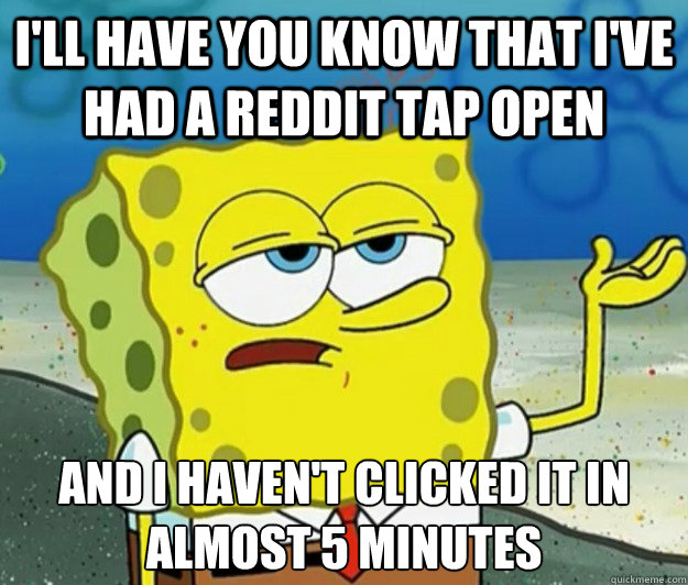 I'll have you know that I've had a reddit tap open And I haven't clicked it in almost 5 minutes  Tough Spongebob