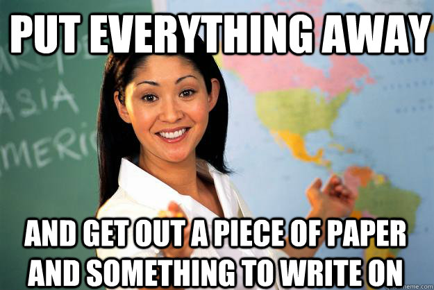 Put everything away And get out a piece of paper and something to write on  Unhelpful High School Teacher