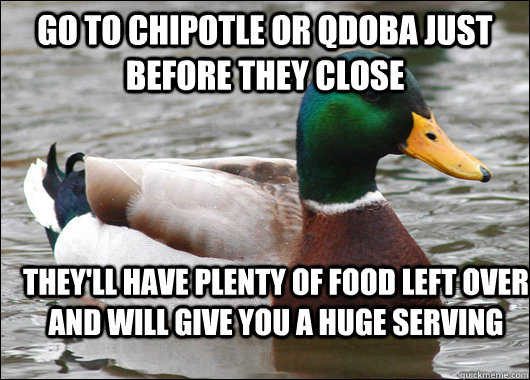 Go to chipotle or qdoba just before they close they'll have plenty of food left over and will give you a huge serving - Go to chipotle or qdoba just before they close they'll have plenty of food left over and will give you a huge serving  Actual Advice Mallard