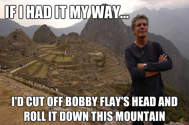 If I had it my way...  I'd cut off Bobby Flay's head and roll it down this mountain - If I had it my way...  I'd cut off Bobby Flay's head and roll it down this mountain  Anthony fuckin Bourdain