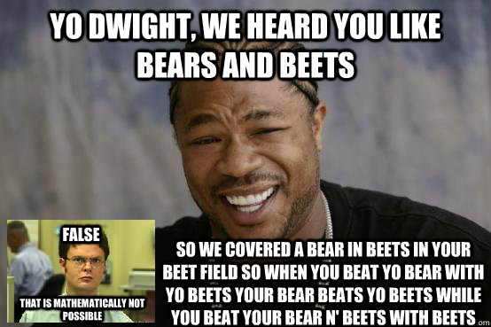 Yo dwight, we heard you like bears and beets so we covered a bear in beets in your beet field so when you beat yo bear with yo beets your bear beats yo beets while you beat your bear n' beets with beets False that is mathematically not possible  Yo Dwight