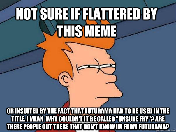 Not sure if flattered by this meme or insulted by the fact that futurama had to be used in the title. I mean  why couldn't it be called 