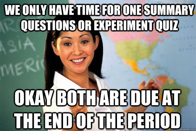 we only have time for one summary questions or experiment quiz Okay Both are due at the end of the period - we only have time for one summary questions or experiment quiz Okay Both are due at the end of the period  Unhelpful High School Teacher