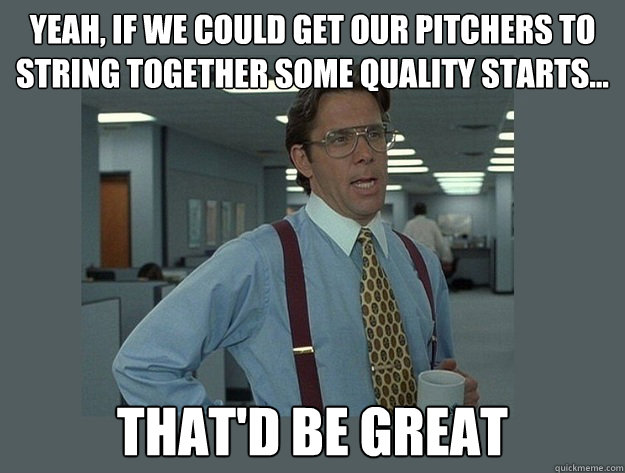 Yeah, if we could get our pitchers to string together some quality starts...
 That'd be great - Yeah, if we could get our pitchers to string together some quality starts...
 That'd be great  Office Space Lumbergh