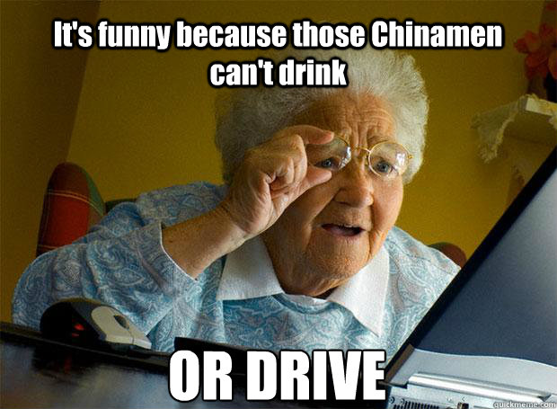 It's funny because those Chinamen can't drink OR DRIVE    Grandma finds the Internet