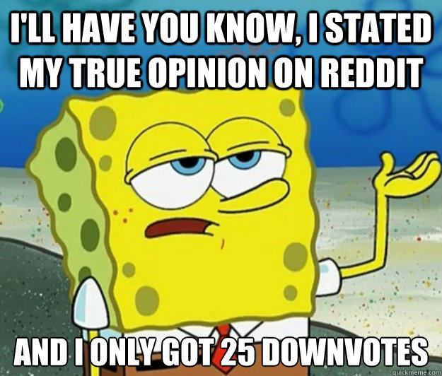 I'll have you know, I stated my true opinion on reddit And I only got 25 downvotes  