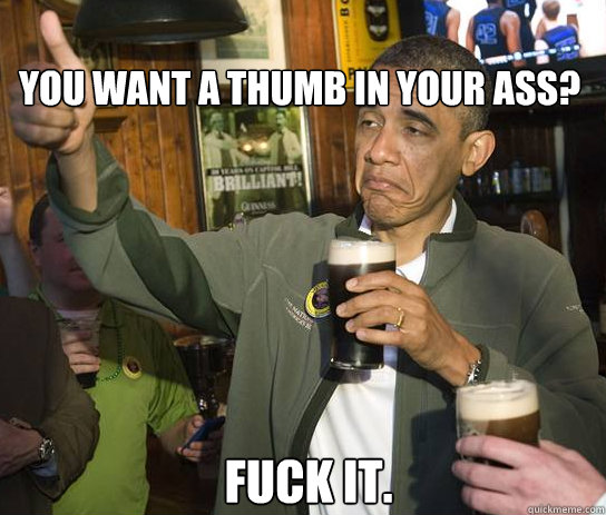 you want a thumb in your ass? Fuck it.    Upvoting Obama