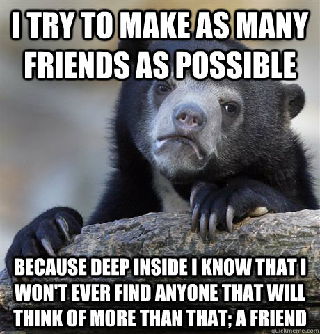 i try to make as many friends as possible because deep inside i know that i won't ever find anyone that will think of more than that; a friend  Confession Bear