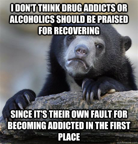 I don't think drug addicts or alcoholics should be praised for recovering Since it's their own fault for becoming addicted in the first place  Confession Bear