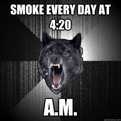 Smoke every day at 4:20 A.M.  Insanity Wolf