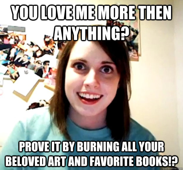 You love me more then Anything? Prove it by burning all your beloved art and favorite books!? - You love me more then Anything? Prove it by burning all your beloved art and favorite books!?  Overly Attached Girlfriend