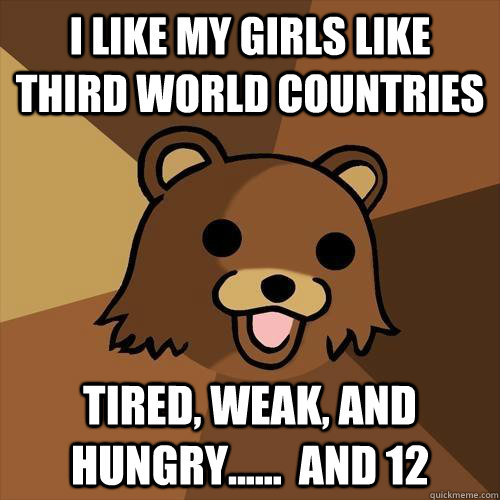 I like my girls like third world countries Tired, weak, and hungry......  and 12  Pedobear