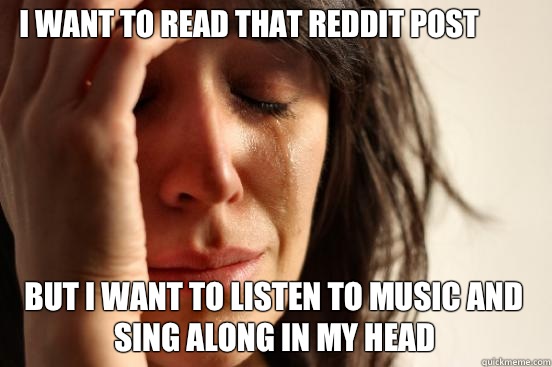 I want to read that reddit post but I want to listen to music and sing along in my head  First World Problems