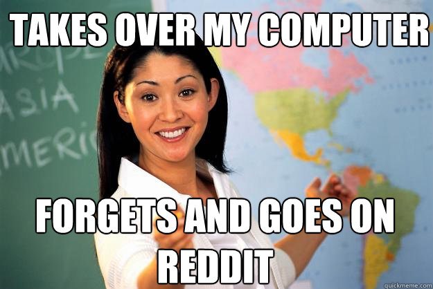 takes over my computer forgets and goes on reddit - takes over my computer forgets and goes on reddit  Unhelpful High School Teacher