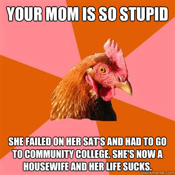 Your mom is so stupid She failed on her SAT's and had to go to Community College. She's now a housewife and her life sucks. - Your mom is so stupid She failed on her SAT's and had to go to Community College. She's now a housewife and her life sucks.  Anti-Joke Chicken