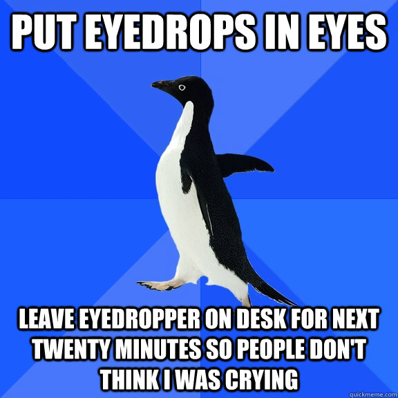 Put eyedrops in eyes Leave eyedropper on desk for next twenty minutes so people don't think i was crying  Socially Awkward Penguin