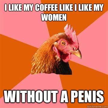 I like my coffee like I like my women Without a penis  