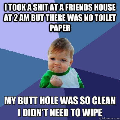 I took a shit at a friends house at 2 am but there was no toilet paper my butt hole was so clean i didn't need to wipe  Success Kid