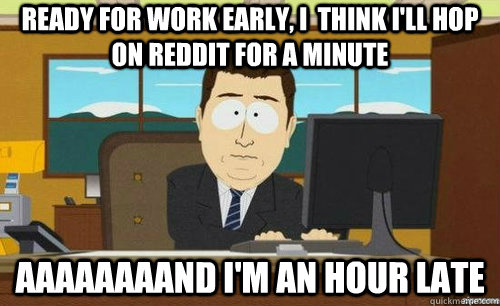 READY FOR WORK EARLY, I  THINK I'LL HOP ON REDDIT FOR A MINUTE AAAAAAAAND I'M AN HOUR LATE - READY FOR WORK EARLY, I  THINK I'LL HOP ON REDDIT FOR A MINUTE AAAAAAAAND I'M AN HOUR LATE  anditsgone