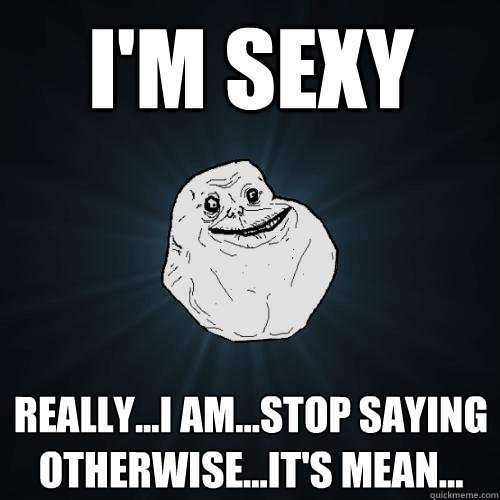 I'm sexy really...I am...stop saying otherwise...it's mean...  Forever Alone