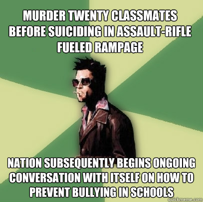 murder twenty classmates before suiciding in assault-rifle fueled rampage nation subsequently begins ongoing conversation with itself on how to prevent bullying in schools  Helpful Tyler Durden