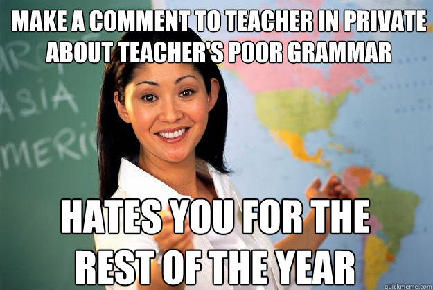 make a comment to teacher in private about teacher's poor grammar hates you for the rest of the year - make a comment to teacher in private about teacher's poor grammar hates you for the rest of the year  Unhelpful High School Teacher