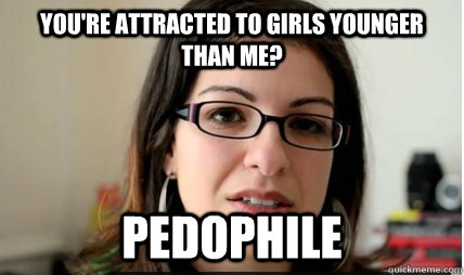 YOU'RE ATTRACTED TO GIRLS YOUNGER THAN ME? PEDOPHILE  