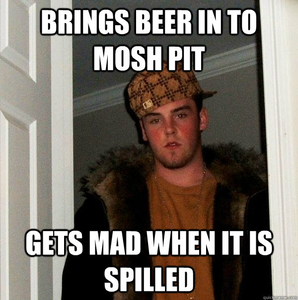 Brings beer in to mosh pit gets mad when it is spilled - Brings beer in to mosh pit gets mad when it is spilled  Scumbag Steve