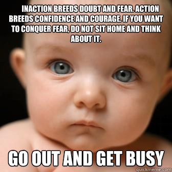       Inaction breeds doubt and fear. Action breeds confidence and courage. If you want to conquer fear, do not sit home and think about it.  Go out and get busy  Serious Baby