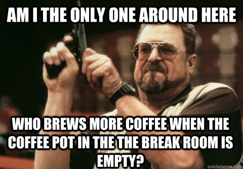 Am I the only one around here who brews more coffee when the coffee pot in the the break room is empty? - Am I the only one around here who brews more coffee when the coffee pot in the the break room is empty?  Am I the only one