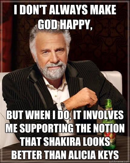 I don't always make God happy, But when I do, it involves me supporting the notion that Shakira looks better than Alicia Keys  The Most Interesting Man In The World