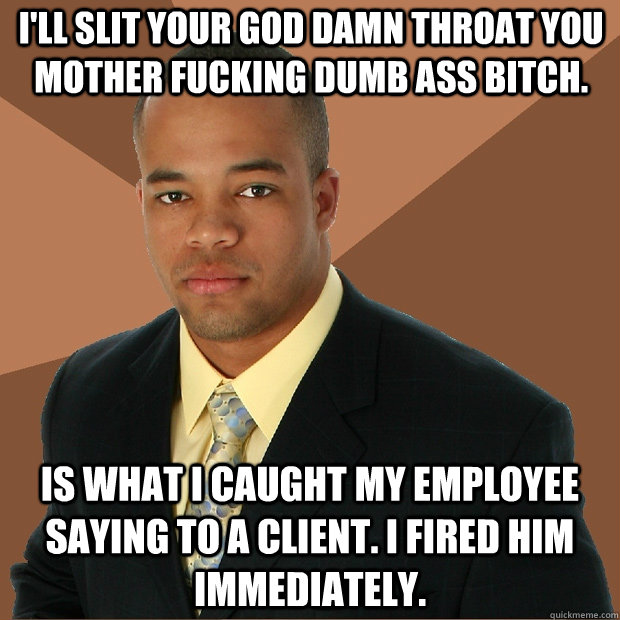 I'll slit your god damn throat you mother fucking dumb ass bitch. Is what I caught my employee saying to a client. I fired him immediately.  Successful Black Man