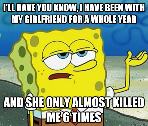 I'll have you know, I have been with my girlfriend for a whole year and she only almost killed me 6 times  Tough Spongebob