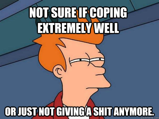 Not sure if coping extremely well Or just not giving a shit anymore. - Not sure if coping extremely well Or just not giving a shit anymore.  Futurama Fry