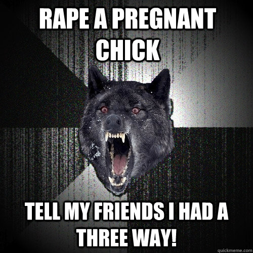 rape a pregnant chick tell my friends i had a three way!  Insanity Wolf