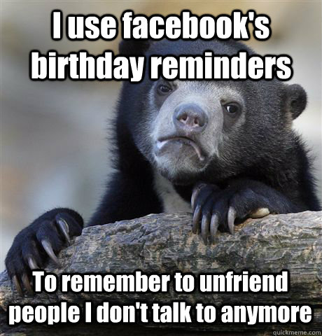 I use facebook's birthday reminders To remember to unfriend people I don't talk to anymore  Confession Bear