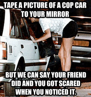 Tape a picture of a cop car to your mirror But we can say your friend did and you got scared when you noticed it. - Tape a picture of a cop car to your mirror But we can say your friend did and you got scared when you noticed it.  Karma Whore