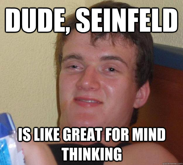 Dude, Seinfeld is like great for mind thinking  10 Guy