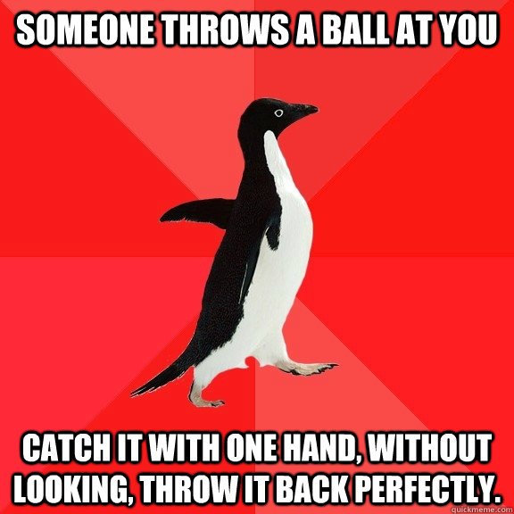 Someone throws a ball at you catch it with one hand, without looking, throw it back perfectly.  Socially Awesome Penguin