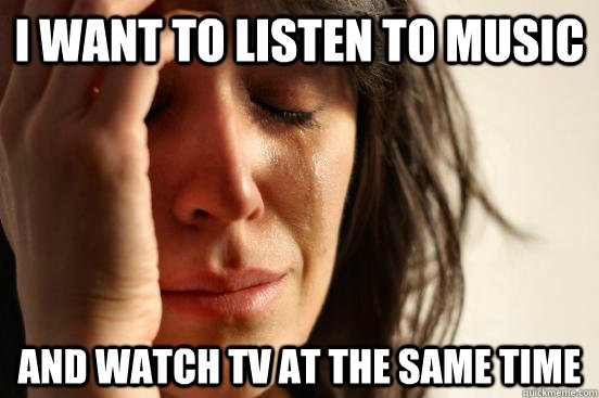 i want to listen to music and watch tv at the same time  First World Problems