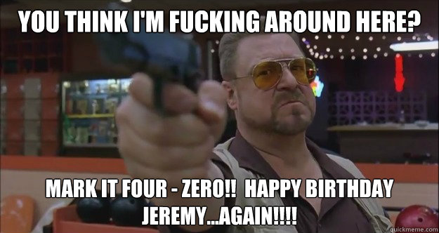 You think I'm fucking around here?  Mark it Four - Zero!!  Happy Birthday Jeremy...again!!!!
  Walter Sobchak