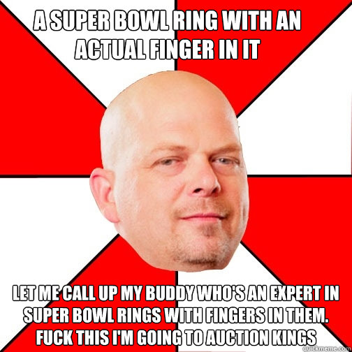 A Super Bowl Ring with an actual finger in it LET ME CALL UP MY BUDDY WHO'S AN EXPERT IN SUPER BOWL RINGS WITH FINGERS IN THEM. FUCk this i'm going to Auction Kings  Pawn Star