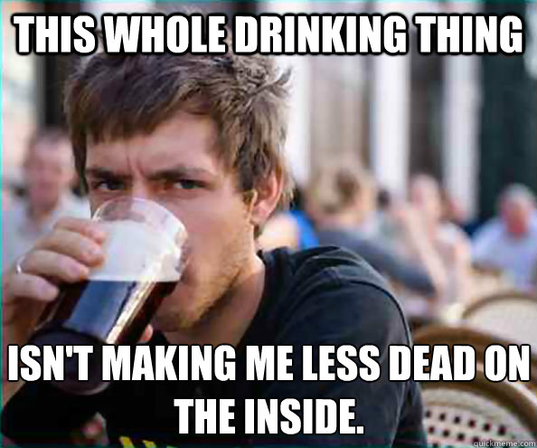 This whole drinking thing Isn't making me less dead on the inside. - This whole drinking thing Isn't making me less dead on the inside.  Lazy College Senior