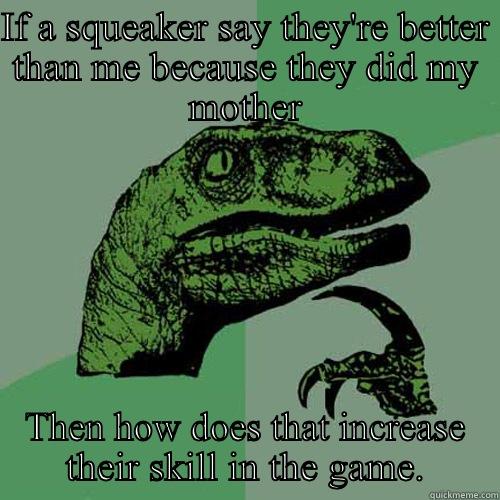 IF A SQUEAKER SAY THEY'RE BETTER THAN ME BECAUSE THEY DID MY MOTHER THEN HOW DOES THAT INCREASE THEIR SKILL IN THE GAME. Philosoraptor