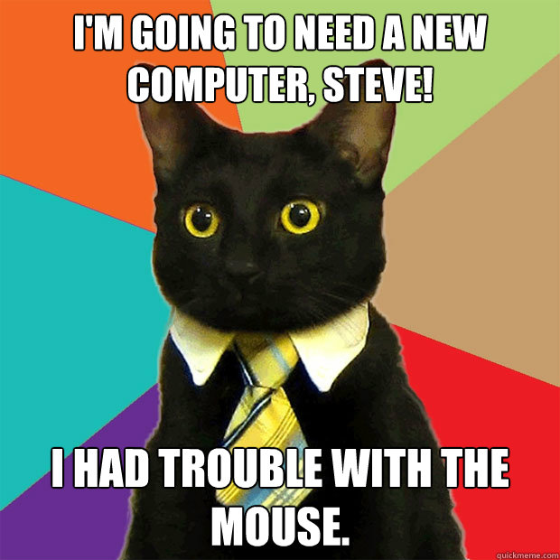 I'm going to need a new computer, steve! I had trouble with the mouse.  Business Cat