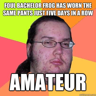 foul bachelor frog has worn the same pants just five days in a row amateur  Butthurt Dweller